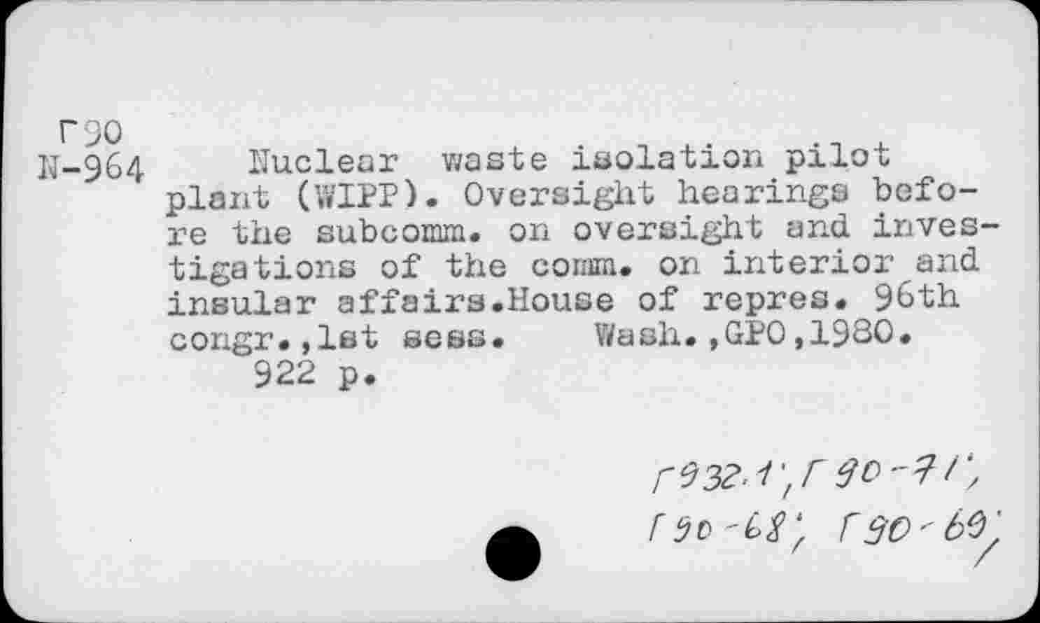 ﻿rso
N-964 Nuclear waste isolation pilot plant (WIPP). Oversight hearings before the subcomm, on oversight and. investigations of the comm, on interior and insular affairs.House of repres. 96th congr.,1st sess. Wash.,GPO,1930. 922 p.
A90 rso'M.